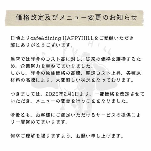 .
日頃よりcafe&dining HAPPYHILLをご愛顧いただき
誠にありがとうございます。

当店では昨今のコスト高に対し、従来の価格を維持するため、企業努力を重ねてまいりました。
しかし、昨今の原油価格の高騰、輸送コスト上昇、各種原材料の高騰により、大変厳しい状況となっております。

つきましては、2025年2月1日より、一部価格を改定させていただき、メニューの変更を行うこととなりました。

今後とも、お客様にご満足いただけるサービスの提供により一層努めてまいります。

何卒ご理解を賜りますよう、お願い申し上げます。