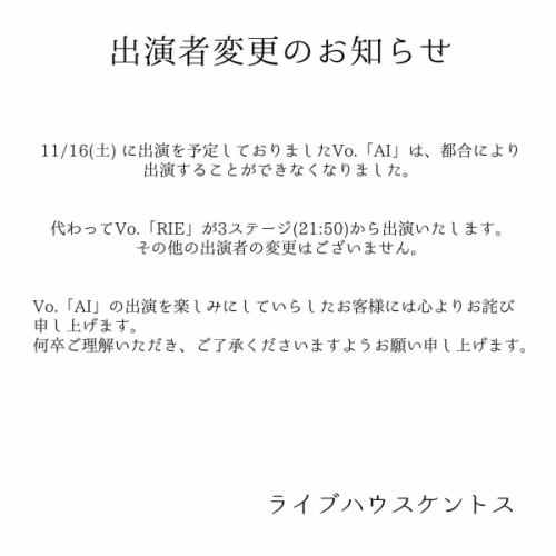 【出演者変更のお知らせ】

11/16(土) に出演を予定しておりましたVo.「AI」は、都合により出演することができなくなりました。

代わってVo.「RIE」が3ステージ(21:50)から出演いたします。
その他の出演者の変更はございません。

Vo.「AI」の出演を楽しみにしていらしたお客様には心よりお詫び申し上げます。
何卒ご理解いただき、ご了承くださいますようお願い申し上げます。