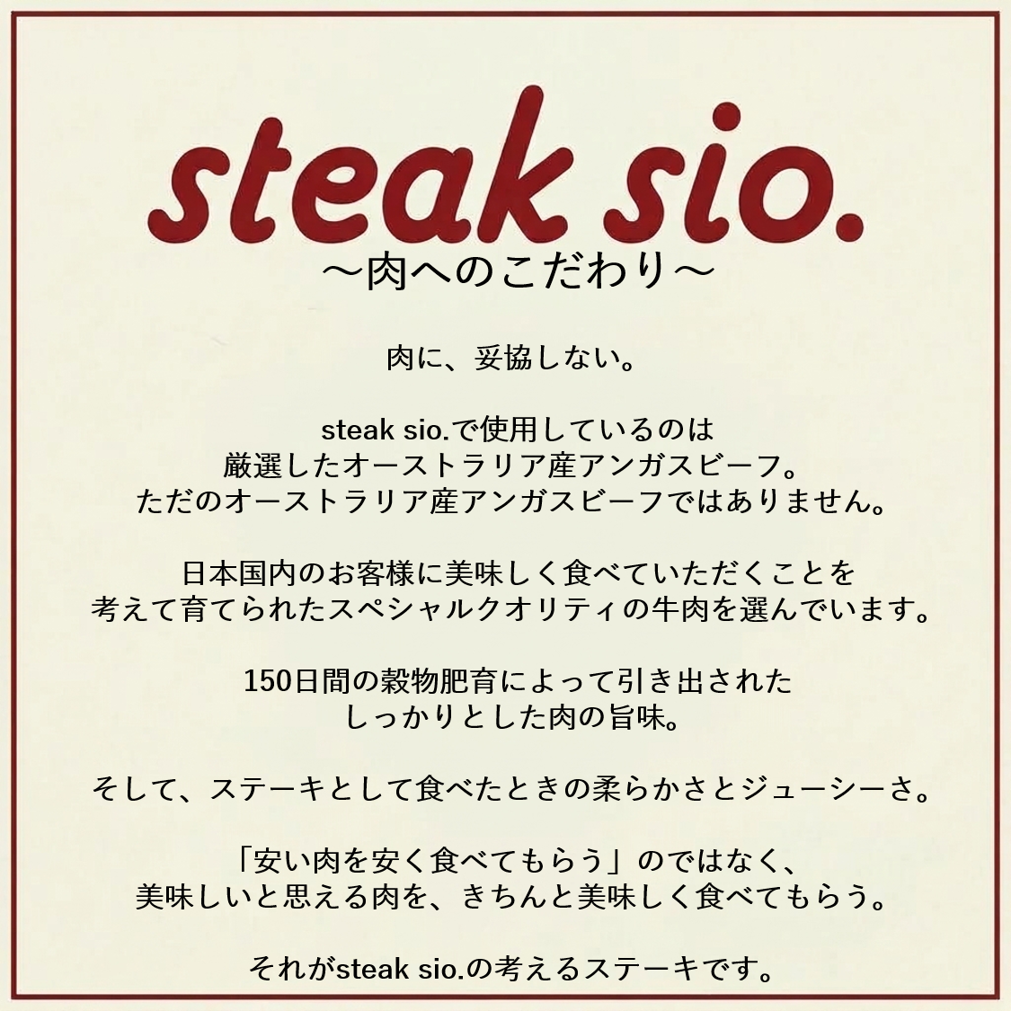 肉へのこだわり。国内のスペシャルクオリティーの牛肉を選んでおります。150日間穀物飼育によって引き出された肉の旨味。ステーキとして食べたときの柔らかさとジューシーさ。是非お楽しみください。