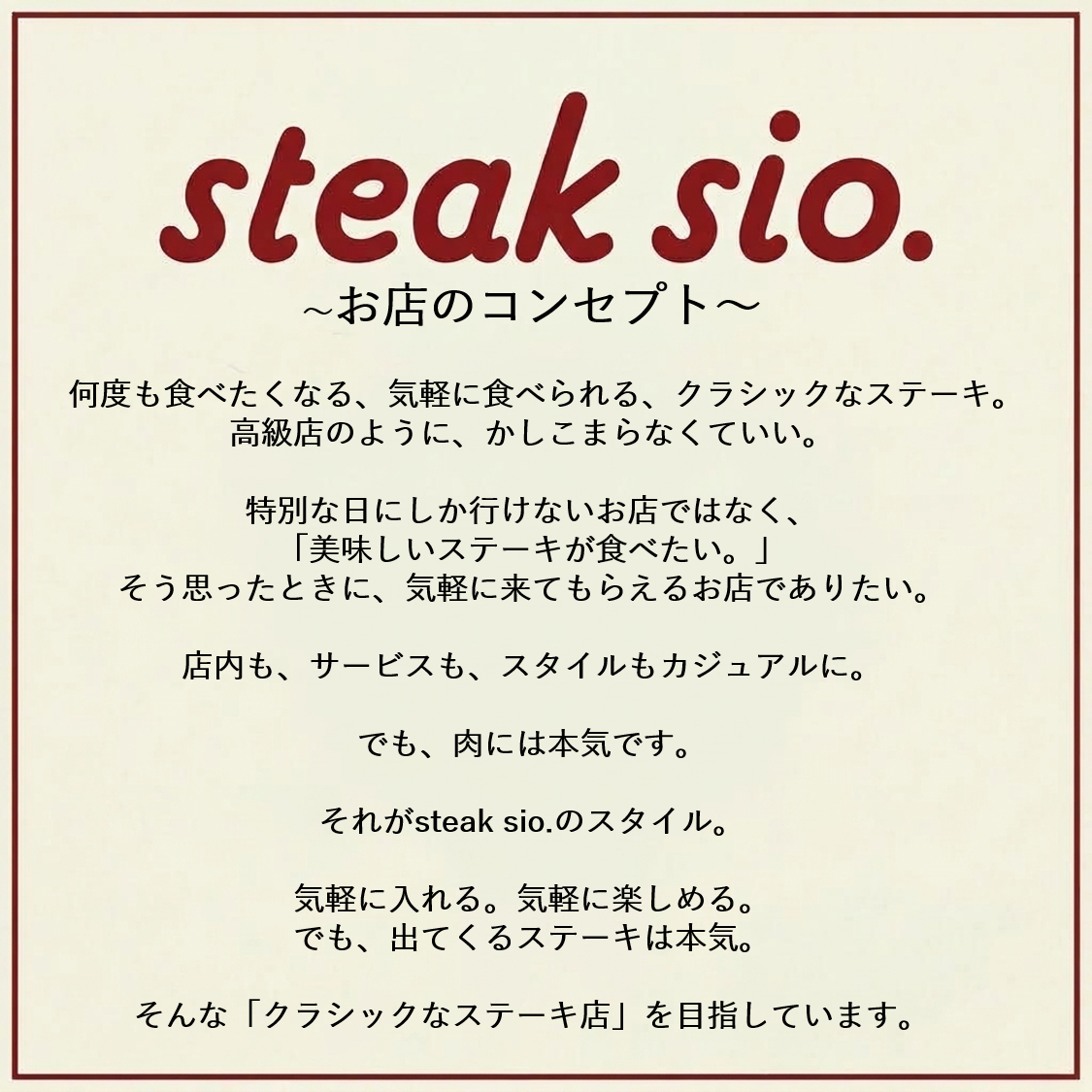 お店のコンセプト。何度も食べたくなる。気軽に食べられる、クラシックのステーキ。おいしいステーキが食べたい。そんな時に気軽に来てもらえるお店でありたい。気軽に楽しめるステーキハウス。