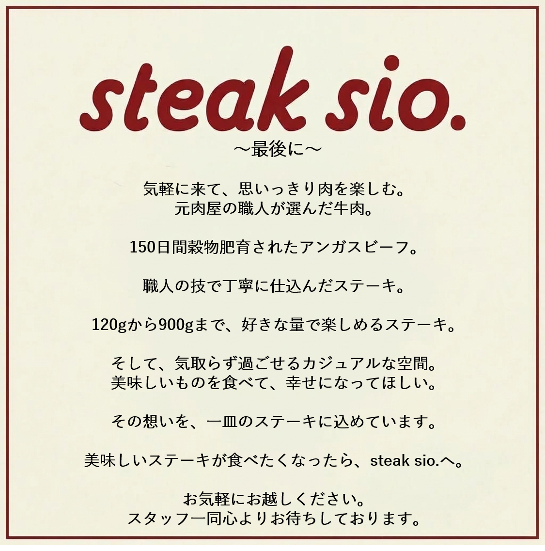 最後に気軽に来て思いっきりにを楽しむ。元肉屋の店主が選んだ150日間穀物飼育されたアンガスビーフ。職人の技で丁寧に仕込んだステーキ。おいしいステーキが食べたくなったらsteak sioへ!