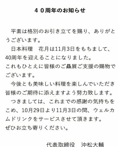 11／3に40年という節目を迎えることができました。
これもひとえに、ご来店いただきました皆様の支えがあったからこそと深く感謝しております。

父が今の向かいにあるみやざきさんの場所で開業して40年
曽祖父が呉市阿賀で料亭を開いて120年という節目の年
曽祖父から代々と受け継がれた伝統を守りつつ新しいことに挑戦していきたいと思います。

 ささやかではございますが
10/29~11/3の期間
ウェルカムドリンクサービスとさせて頂きます。
単品やお勧め3品のセット(4,500円)もご用意しておりますのでお気軽にお越し下さい。
今後とも宜しくお願いいたします。

　日本料理　花月
　　　　代表　沖松大輔