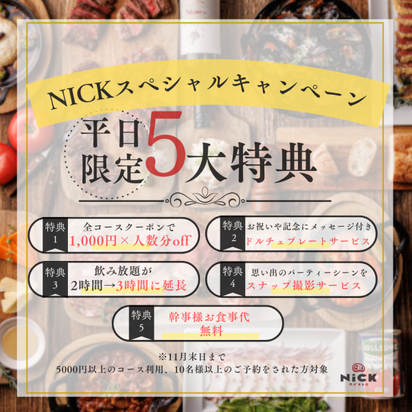 【NICKの平日5大特典】11月末までの限定スペシャル特典をご用意しております【★1コース1000円OFF】【★2お祝いドルチェプレート】【★3飲み放題が2時間→3時間に】【★4スナップ撮影サービス】【★5幹事様お食事代金無料】★の全5大特典!5000円以上で10名様以上で全ての特典が◎今だからお得な特別プランです◎