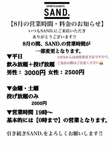 【8月の営業時間と料金のお知らせ】
いつもSAND.にご来店いただきありがとうございます！
誠に勝手ながら、
8月は営業時間を変更させていただきます。
平日、日曜は飲み投げ放題もはじめますのでよろしくお願いします‼️
※9月もまた変更予定ですのでご注意ください。

大変ご迷惑をおかけしますが、引き続きSAND.をよろしくお願いいたします🙇‍♂️
