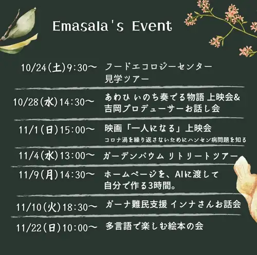 ワークショップ&イベントのお知らせ

ナマステ！イーマサラで開催する、イベント・ワークショップ情報です。ピンと来た会には是非ご参加ください。
ご縁が広まっていきますように〜☺️

📅 ｜Event list
10/24(土)9:30〜  フードエコロジーセンター見学ツアー
10/28(水)14:30〜 あわひ いのち奏でる物語 上映会&吉岡プロデューサーお話し会

11/1(日)15:00〜 映画「一人になる」上映会
11/4(水)13:00〜 ガーデンバウム リトリートツアー
11/9(月)14:30〜 ホームページを、AIに渡して自分で作る3時間。
11/10(火)18:30〜 ガーナ難民支援 インナさんお話し会※詳細comming soon!
11/22(日)10:00〜 Hygge&Book多言語で楽しむ絵本の会
✴︎ 

〈各イベント詳細〉
インスタプロフィールページからイベント情報へ飛べます
https://emasala.owst.jp/page11

〈お申込み〉
https://emasala.owst.jp/page11
イーマサラ公式LINE
インスタグラムDM
お電話0462761875

✴︎

お話し会の後は、皆さんで感想や思いのシェアをしながら、ランチを食べる時間を設けています☺️このひとときが出会いや気づきに繋がると好評です。どうぞお楽しみに！

________________________

@e_masala 
イーマサラは未来を生きる子どもたちのために今できることを発信実践する、ネパールスパイスバル。ピンと来た方は、今後のイベントなどお気軽にご参加ください😚

@yumi_bhandari 🙋‍♀️
イーマサラ店主ゆみさんのアカウント。イーマサラ店主ならではの視点とことばで伝えるリールも好評です。

~

ネパールスパイス料理 イーマサラ〈Emasala〉
神奈川県大和市中央林間4-28-24
田園都市線・小田急線 中央林間駅徒歩5分
Every day open! 〈臨時休業10/20〜22〉
Lunch 11:30〜15:00（L.O.14:30）
Dinner 17:00〜22:00（L.O.21:00）
TEL 046-276-1875

🪔
