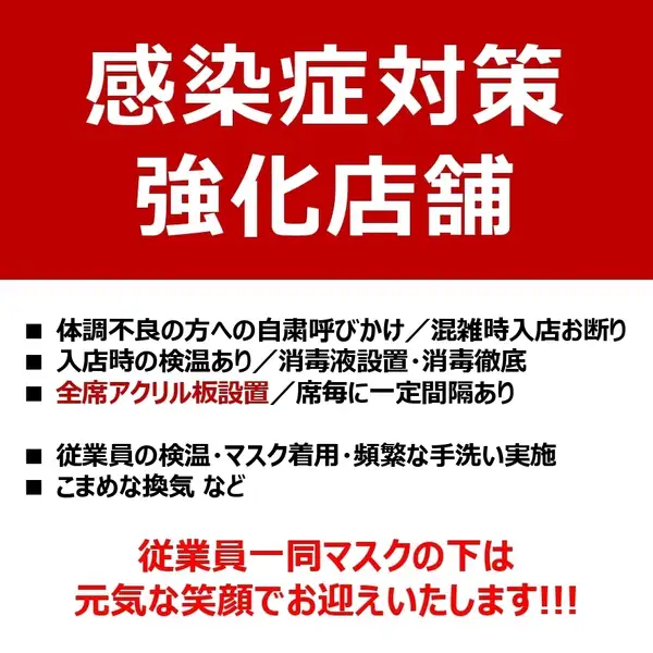 【―皆さまに安心してご飲食をお楽しみいただく為に―】感染症対策強化中！飛沫の飛散防止の為、全席にアクリル板設置。ご来店の皆さまに検温のご協力をいただいておりますので、ご了承下さいませ。従業員一同徹底した感染症対策の元、マスクの下は最大の笑顔でおもてなしいたします！