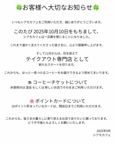 🍀お客様へ大切なお知らせ🍀

いつもシアモカフェをご利用いただき、誠にありがとうございます。
このたび 2025年10月10日をもちまして、シアモカフェは一旦幕を閉じることになりました。

10/10まではこれまで通りのメニューを提供いたしますので、皆様のご来店心よりお待ちしております。

これまで温かく支えてくださった皆さまに、心より感謝申し上げます。

そして11月からは、形を変えて テイクアウト専門店 として新たなスタートを切ります。
これからも、ほっと一息つけるコーヒーをお届けできるよう努めてまいります。

☕ コーヒーチケットについて
	•	未使用分は 返金 もしくは 新しいお店でそのままご利用 いただけます。

🌸 ポイントカードについて
	•	10ポイント貯まっているカードは、閉店日までご利用いただけます。

これからも、皆さまの暮らしに寄り添えるお店でありたいと願っております。
どうぞ今後ともよろしくお願いいたします。

2025年9月
シアモカフェ